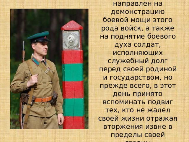 Сам праздник направлен на демонстрацию боевой мощи этого рода войск, а также на поднятие боевого духа солдат, исполняющих служебный долг перед своей родиной и государством, но прежде всего, в этот день принято вспоминать подвиг тех, кто не жалел своей жизни отражая вторжения извне в пределы своей страны 