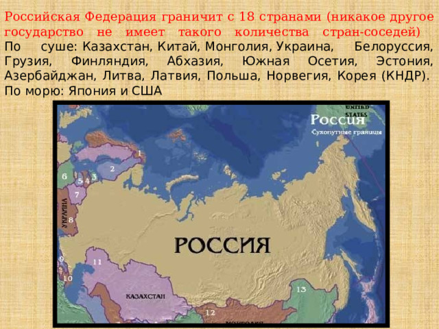 Российская Федерация граничит с 18 странами (никакое другое государство не имеет такого количества стран-соседей)  По суше: Казахстан, Китай, Монголия, Украина, Белоруссия, Грузия, Финляндия, Абхазия, Южная Осетия, Эстония, Азербайджан, Литва, Латвия, Польша, Норвегия, Корея (КНДР).  По морю: Япония и США 