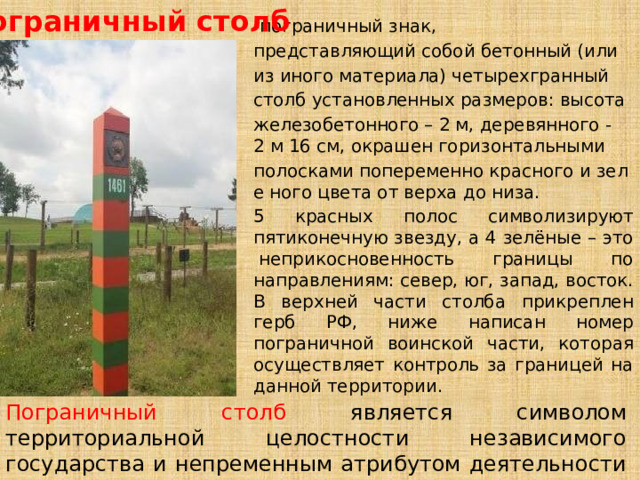 Пограничный столб -пограничный знак,  представляющий собой бетонный (или  из иного материала) четырехгранный столб установленных размеров: высота  железобетонного – 2 м, деревянного -2 м 16 см, окрашен горизонтальными  полосками попеременно красного и зеле ного цвета от верха до низа.  5 красных полос символизируют пятиконечную звезду, а 4 зелёные – это  неприкосновенность границы по направлениям: север, юг, запад, восток. В верхней части столба прикреплен герб РФ, ниже написан номер пограничной воинской части, которая осуществляет контроль за границей на данной территории. Пограничный столб является символом территориальной целостности независимого государства и непременным атрибутом деятельности пограничников. 