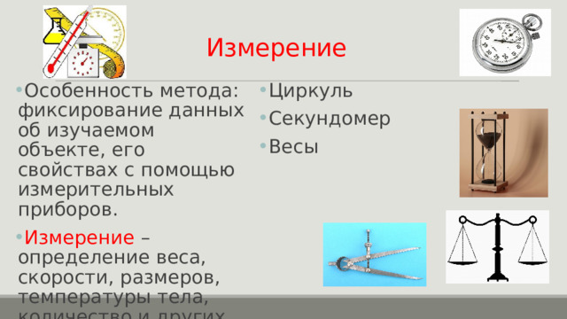 Измерение Особенность метода: фиксирование данных об изучаемом объекте, его свойствах с помощью измерительных приборов. Измерение – определение веса, скорости, размеров, температуры тела, количество и других показателей. Измерительные приборы: Линейка Измеритель Циркуль Секундомер Весы 