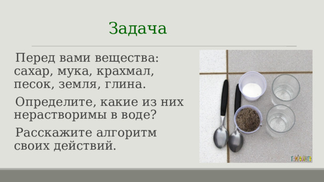 Задача  Перед вами вещества: сахар, мука, крахмал, песок, земля, глина. Определите, какие из них нерастворимы в воде? Расскажите алгоритм своих действий. 