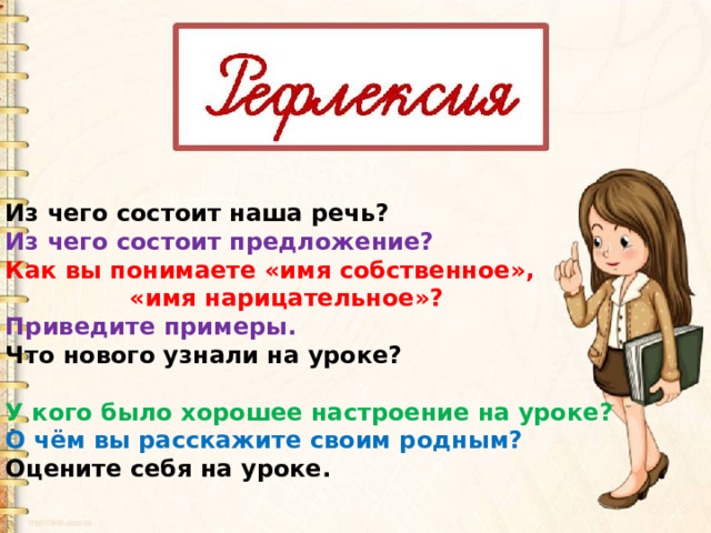 Из чего состоит наша речь? Из чего состоит предложение? Как вы понимаете «имя собственное»,  «имя нарицательное»? Приведите примеры. Что нового узнали на уроке?  У кого было хорошее настроение на уроке? О чём вы расскажите своим родным? Оцените себя на уроке. 