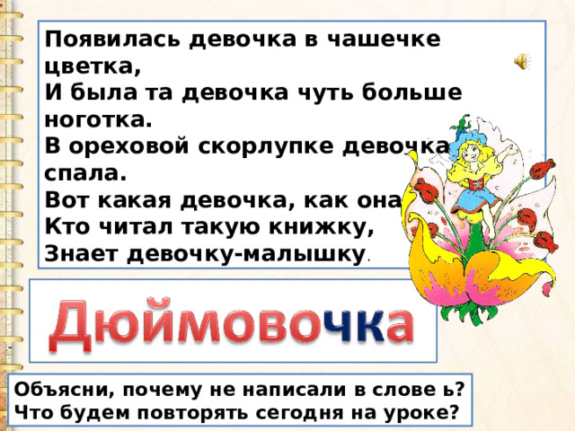 Появилась девочка в чашечке цветка,  И была та девочка чуть больше ноготка.  В ореховой скорлупке девочка спала.  Вот какая девочка, как она мила.  Кто читал такую книжку,  Знает девочку-малышку . Объясни, почему не написали в слове ь? Что будем повторять сегодня на уроке? 