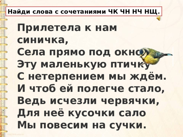Найди слова с сочетаниями ЧК ЧН НЧ НЩ. Прилетела к нам синичка,  Села прямо под окном.  Эту маленькую птичку  С нетерпением мы ждём.  И чтоб ей полегче стало,  Ведь исчезли червячки,  Для неё кусочки сало  Мы повесим на сучки. 