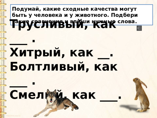 Подумай, какие сходные качества могут быть у человека и у животного. Подбери такие сравнения и впиши нужные слова. Трусливый, как ___ .   Хитрый, как __.  Болтливый, как ___ . Смелый, как ___. 