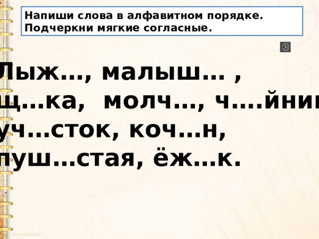 Напиши слова в алфавитном порядке. Подчеркни мягкие согласные. Лыж…, малыш… , щ…ка, молч…, ч….йник, уч…сток, коч…н, пуш…стая, ёж…к. 
