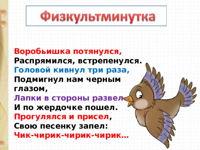 Воробьишка потянулся,  Распрямился, встрепенулся.  Головой кивнул три раза,  Подмигнул нам черным глазом,  Лапки в стороны развел  И по жердочке пошел.  Прогулялся и присел ,  Свою песенку запел:  Чик-чирик-чирик-чирик… 