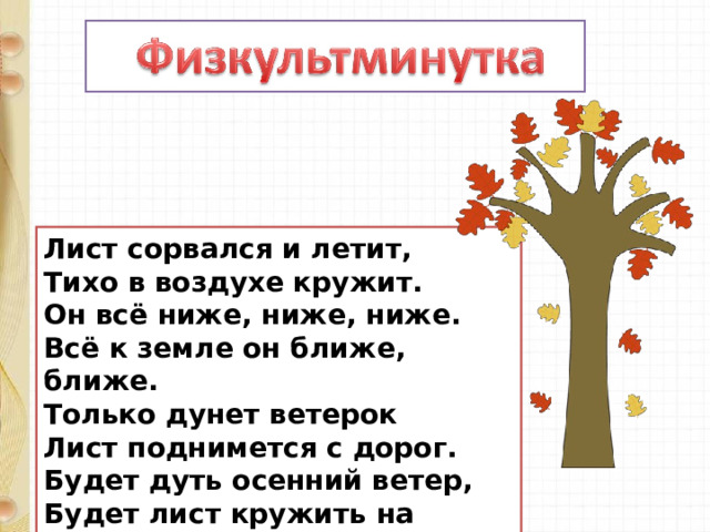 Лист сорвался и летит,  Тихо в воздухе кружит.  Он всё ниже, ниже, ниже.  Всё к земле он ближе, ближе.  Только дунет ветерок  Лист поднимется с дорог.  Будет дуть осенний ветер,  Будет лист кружить на свете. 