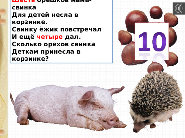 Шесть орешков мама-свинка  Для детей несла в корзинке.  Свинку ёжик повстречал  И ещё четыре дал.  Сколько орехов свинка  Деткам принесла в корзинке? 
