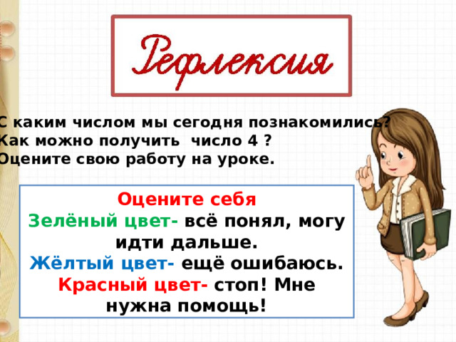 С каким числом мы сегодня познакомились? Как можно получить число 4 ? Оцените свою работу на уроке. Оцените себя Зелёный цвет- всё понял, могу идти дальше. Жёлтый цвет- ещё ошибаюсь. Красный цвет- стоп! Мне нужна помощь! 