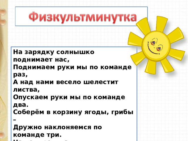 На зарядку солнышко поднимает нас,  Поднимаем руки мы по команде раз,  А над нами весело шелестит листва,  Опускаем руки мы по команде два.  Соберём в корзину ягоды, грибы –  Дружно наклоняемся по команде три.  На четыре и на пять  Будем дружно мы скакать.  Ну, а по команде шесть  Всем за парты тихо сесть! 