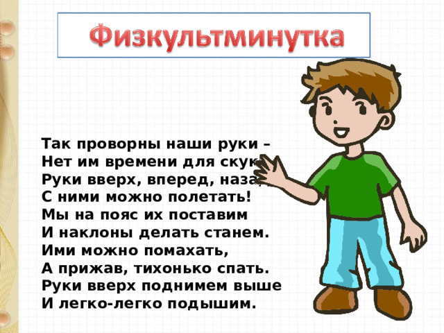 Так проворны наши руки –  Нет им времени для скуки.  Руки вверх, вперед, назад –  С ними можно полетать!  Мы на пояс их поставим  И наклоны делать станем.  Ими можно помахать,  А прижав, тихонько спать.  Руки вверх поднимем выше  И легко-легко подышим. 
