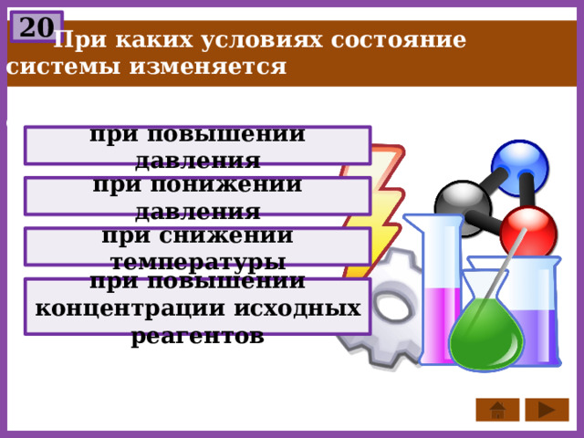 20  При каких условиях состояние системы изменяется  в сторону минимального объёма вещества? при повышении давления при понижении давления при снижении температуры при повышении концентрации исходных реагентов 