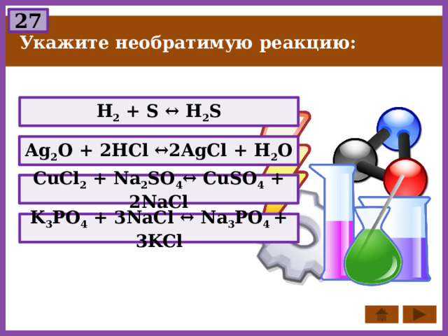 27 Укажите необратимую реакцию: H 2 + S ↔ H 2 S Ag 2 O + 2HCl ↔2AgCl + H 2 O СuCl 2 + Na 2 SO 4 ↔ CuSO 4 + 2NaCl K 3 PО 4 + 3NaCl ↔ Na 3 PО 4 + 3KCl 