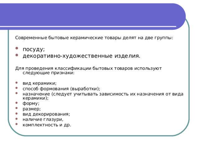 Современные бытовые керамические товары делят на две группы: посуду; декоративно-художественные изделия. Для проведения классификации бытовых товаров используют следующие признаки: вид керамики; способ формования (выработки); назначение (следует учитывать зависимость их назначения от вида керамики); форму; размер; вид декорирования; наличие глазури, комплектность и др. 