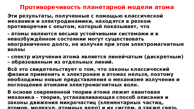 Противоречивость планетарной модели атома Эти результаты, полученные с помощью классической механики и электродинамики, находятся в резком противоречии с опытом, который показывает, что - атомы являются весьма устойчивыми системами и в невозбуждённом состоянии могут существовать неограниченно долго, не излучая при этом электромагнитные волны - спектр излучения атома является линейчатым (дискретным) – образованным из отдельных линий. Всё это свидетельствует о том, что законы классический физики применить к электронам в атомах нельзя, поэтому необходимы новые представления о механизме излучения и поглощения атомами электромагнитных волн. В основе современной теории атома лежит квантовая механика – теория, устанавливающая способ описания и законы движения микрочастиц (элементарных частиц, атомов, молекул, атомных ядер) и их систем, а также связь величин, которые характеризуют частицы и системы, с физическими величинами, измеряемыми опытным путём. 