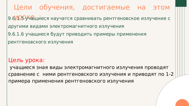 Цели обучения, достигаемые на этом уроке : 9.6.1.5 учащиеся научатся сравнивать рентгеновское излучение с другими видами электромагнитного излучения 9.6.1.6 учащиеся будут приводить примеры применения рентгеновского излучения Цель урока:  учащиеся зная виды электромагнитного излучения проводят сравнение с ними рентгеновского излучения и приводят по 1-2 примера применения рентгеновского излучения 