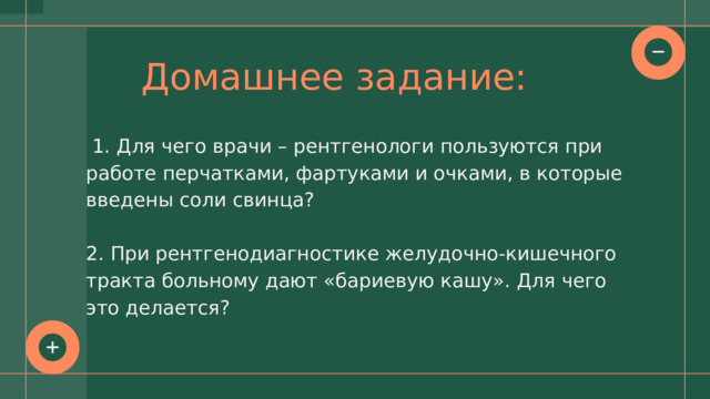 Домашнее задание:  1. Для чего врачи – рентгенологи пользуются при работе перчатками, фартуками и очками, в которые введены соли свинца? 2. При рентгенодиагностике желудочно-кишечного тракта больному дают «бариевую кашу». Для чего это делается? 