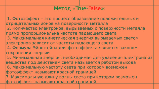 Метод «True- False »:  1. Фотоэффект – это процесс образование положительных и отрицательных ионов на поверхности металла  2. Количество электронов, вырываемых с поверхности металла прямо пропорциональна частоте падающего света  3. Максимальная кинетическая энергия вырываемых светом электронов зависит от частоты падающего света  4. Формула Эйнштейна для фотоэффекта является законом сохранения энергии  5. Минимальная энергия, необходимая для удаления электрона из вещества под действием света называется работой выхода  6. Максимальную частоту света при котором возможен фотоэффект называют красной границей. 7. Максимальную длину волны света при котором возможен фотоэффект называют красной границей 