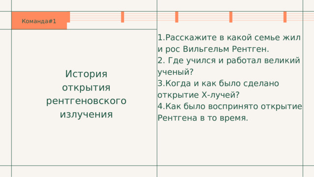 Команда#1 1.Расскажите в какой семье жил и рос Вильгельм Рентген. 2. Где учился и работал великий ученый? 3.Когда и как было сделано открытие Х-лучей? 4.Как было воспринято открытие Рентгена в то время. История открытия рентгеновского излучения 