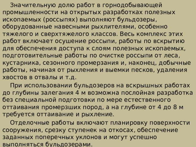  Значительную долю работ в горнодобывающей промышленности на открытых разработках полезных ископаемых (россыпях) выполняют бульдозе­ры, оборудованные навесными рыхлителями, особенно тяжелого и сверхтяжелого классов. Весь комплекс этих работ включает осушение россыпи, работы по вскрытию для обеспечения доступа к слоям полезных ископаемых, подготовительные работы по очистке россыпи от леса, кустарника, сезонного промерзания и, наконец, добычные работы, начиная от рыхления и выемки песков, удаления хвостов в отвалы и т.д.  При использовании бульдозеров на вскрышных работах до глубины за­легания 4 м возможна послойная разработка без специальной подготовки по мере естественного оттаивания промерзших пород, а на глубине от 4 до 8 м требуется оттаивание и рыхление.  Отделочные работы включают планировку поверхности сооружения, срез­ку ступенек на откосах, обеспечение заданных поперечных уклонов и могут успешно выполняться бульдозерами. 