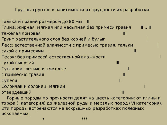  Группы грунтов в зависимости от трудности их разработки: Галька и гравий размером до 80 мм     II Глина: жирная, мягкая или насыпная без примеси гравия  II...III тяжелая ломовая    III Грунт растительного слоя без корней и булыг  I Лесс: естественной влажности с примесью гравия, гальки  I сухой с примесями   .  II Песок: без примесей естественной влажности  II сухой сыпучий     III Суглинки: легкие и тяжелые   I с примесью гравия    II Супеси    II Солончак и солонец: мягкий    I отвердевший     III  Горные породы по прочности делят на шесть категорий: от глины и торфа (I категория) до железной руды и мерзлых пород (VI категория). Эти породы встречаются на вскрышных разработках полезных ископаемых. *** 