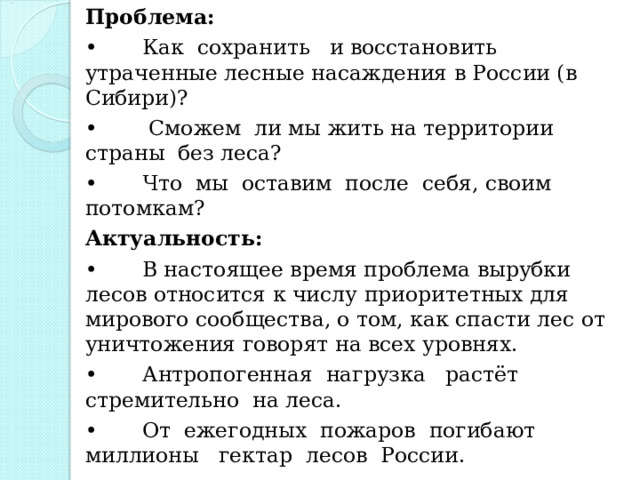 Проблема: •  Как сохранить и восстановить утраченные лесные насаждения в России (в Сибири)? •   Сможем ли мы жить на территории страны без леса? •  Что мы оставим после себя, своим потомкам? Актуальность: •  В настоящее время проблема вырубки лесов относится к числу приоритетных для мирового сообщества, о том, как спасти лес от уничтожения говорят на всех уровнях. •  Антропогенная нагрузка растёт стремительно на леса. •  От ежегодных пожаров погибают миллионы гектар лесов России. 