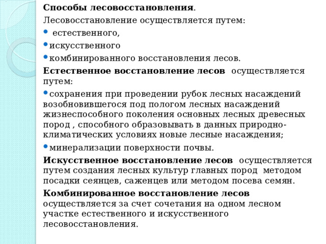 Способы лесовосстановления . Лесовосстановление осуществляется путем:  естественного, искусственного комбинированного восстановления лесов. Естественное восстановление лесов осуществляется путем: сохранения при проведении рубок лесных насаждений возобновившегося под пологом лесных насаждений жизнеспособного поколения основных лесных древесных пород , способного образовывать в данных природно-климатических условиях новые лесные насаждения; минерализации поверхности почвы. Искусственное восстановление лесов осуществляется путем создания лесных культур главных пород методом посадки сеянцев, саженцев или методом посева семян. Комбинированное восстановление лесов осуществляется за счет сочетания на одном лесном участке естественного и искусственного лесовосстановления. 