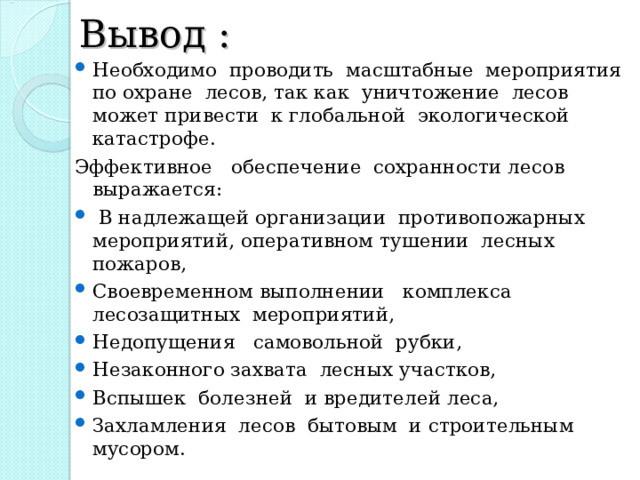 Вывод :  Необходимо проводить масштабные мероприятия по охране лесов, так как уничтожение лесов может привести к глобальной экологической катастрофе. Эффективное обеспечение сохранности лесов выражается:  В надлежащей организации противопожарных мероприятий, оперативном тушении лесных пожаров, Своевременном выполнении комплекса лесозащитных мероприятий, Недопущения самовольной рубки, Незаконного захвата лесных участков, Вспышек болезней и вредителей леса, Захламления лесов бытовым и строительным мусором.      