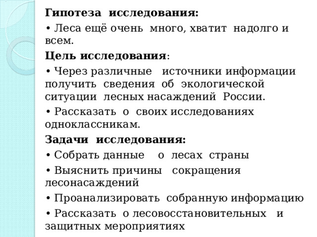 Гипотеза исследования: • Леса ещё очень много, хватит надолго и всем. Цель исследования : • Через различные источники информации получить сведения об экологической ситуации лесных насаждений России. • Рассказать о своих исследованиях одноклассникам. Задачи исследования: • Собрать данные о лесах страны • Выяснить причины сокращения лесонасаждений • Проанализировать собранную информацию • Рассказать о лесовосстановительных и защитных мероприятиях 