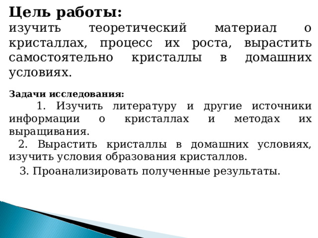 Цель работы: изучить теоретический материал о кристаллах, процесс их роста, вырастить самостоятельно кристаллы в домашних условиях. Задачи исследования:  1. Изучить литературу и другие источники информации о кристаллах и методах их выращивания.  2. Вырастить кристаллы в домашних условиях, изучить условия образования кристаллов.  3. Проанализировать полученные результаты.  