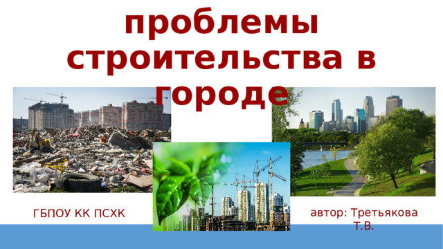 Экологические проблемы строительства в городе автор: Третьякова Т.В. ГБПОУ КК ПСХК 