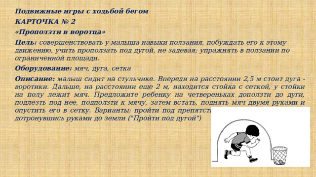 Подвижные игры с ходьбой бегом КАРТОЧКА № 2 «Проползти в воротца» Цель: совершенствовать у малыша навыки ползания, побуждать его к этому движению, учить проползать под дугой, не задевая; упражнять в ползании по ограниченной площади. Оборудование: мяч, дуга, сетка Описание: малыш сидит на стульчике. Впереди на расстоянии 2,5 м стоит дуга - воротики. Дальше, на расстоянии еще 2 м, находится стойка с сеткой, у стойки на полу лежит мяч. Предложите ребенку на четвереньках доползти до дуги, подлезть под нее, подползти к мячу, затем встать, поднять мяч двумя руками и опустить его в сетку. Варианты: пройти под препятствием, пригнувшись, но, не дотронувшись руками до земли (