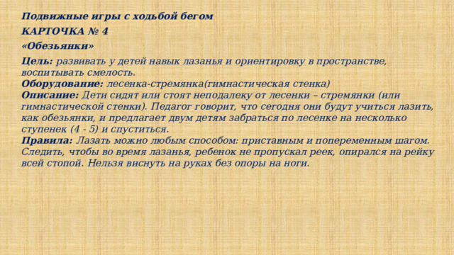 Подвижные игры с ходьбой бегом КАРТОЧКА № 4 «Обезьянки» Цель: развивать у детей навык лазанья и ориентировку в пространстве, воспитывать смелость. Оборудование: лесенка-стремянка(гимнастическая стенка) Описание: Дети сидят или стоят неподалеку от лесенки – стремянки (или гимнастической стенки). Педагог говорит, что сегодня они будут учиться лазить, как обезьянки, и предлагает двум детям забраться по лесенке на несколько ступенек (4 - 5) и спуститься. Правила: Лазать можно любым способом: приставным и попеременным шагом. Следить, чтобы во время лазанья, ребенок не пропускал реек, опирался на рейку всей стопой. Нельзя виснуть на руках без опоры на ноги. 