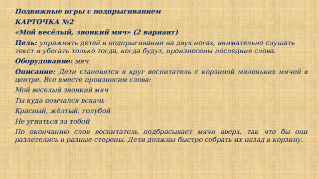 Подвижные игры с подпрыгиванием КАРТОЧКА №2 «Мой весёлый, звонкий мяч» (2 вариант) Цель: упражнять детей в подпрыгивании на двух ногах, внимательно слушать текст и убегать только тогда, когда будут, произнесены последние слова. Оборудование: мяч Описание: Дети становятся в круг воспитатель с корзиной маленьких мячей в центре. Все вместе произносим слова: Мой веселый звонкий мяч Ты куда помчался вскачь Красный, жёлтый, голубой Не угнаться за тобой По окончанию слов воспитатель подбрасывает мячи вверх, так что бы они разлетелись в разные стороны. Дети должны быстро собрать их назад в корзину. 