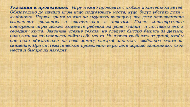 Указания к проведению: Игру можно проводить с любым количеством детей. Обязательно до начала игры надо подготовить места, куда будут убегать дети – «зайчики». Первое время можно не выделять водящего, все дети одновременно выполняют движения в соответствии с текстом. После многократного повторения игры можно выделить ребёнка на роль «зайки» и поставить его в середину круга. Закончив чтение текста, не следует быстро бежать за детьми, надо дать им возможность найти себе место. Не нужно требовать от детей, чтобы они сели обязательно на своё место; каждый занимает свободное место на скамейке. При систематическом проведении игры дети хорошо запоминают свои места и быстро их находят. 