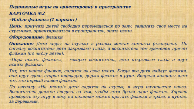 Подвижные игры на ориентировку в пространстве КАРТОЧКА №2 «Найди флажок»(1 вариант) Цель: приучать детей свободно перемещаться по залу, занимать свое место на стульчике, ориентироваться в пространстве, знать цвета. Оборудование: флажки Описание: Дети сидят на стульях в разных местах комнаты (площадки). По сигналу воспитателя дети закрывают глаза, а воспитатель тем временем прячет флажки (по числу детей). «Пора искать флажок»,— говорит воспитатель, дети открывают глаза и идут искать флажки. Тот, кто нашел флажок, садится на свое место. Когда все дети найдут флажки, они идут вдоль сторон площадки, держа флажок в руке. Впереди колонны идет тот, кто первый нашел флажок. По сигналу «На места!» дети садятся на стулья, и игра начинается снова. Воспитатель должен следить за тем, чтобы дети брали один флажок. Хорошо проводить эту игру в лесу на полянке: можно прятать флажки в траве, в кустах, за деревьями.  