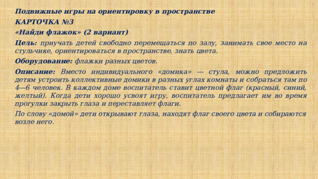 Подвижные игры на ориентировку в пространстве КАРТОЧКА №3 «Найди флажок» (2 вариант) Цель: приучать детей свободно перемещаться по залу, занимать свое место на стульчике, ориентироваться в пространстве, знать цвета. Оборудование: флажки разных цветов. Описание: Вместо индивидуального «домика» — стула, можно предложить детям устроить коллективные домики в разных углах комнаты и собраться там по 4—6 человек. В каждом доме воспитатель ставит цветной флаг (красный, синий, желтый). Когда дети хорошо усвоят игру, воспитатель предлагает им во время прогулки закрыть глаза и переставляет флаги. По слову «домой» дети открывают глаза, находят флаг своего цвета и собираются возле него. 