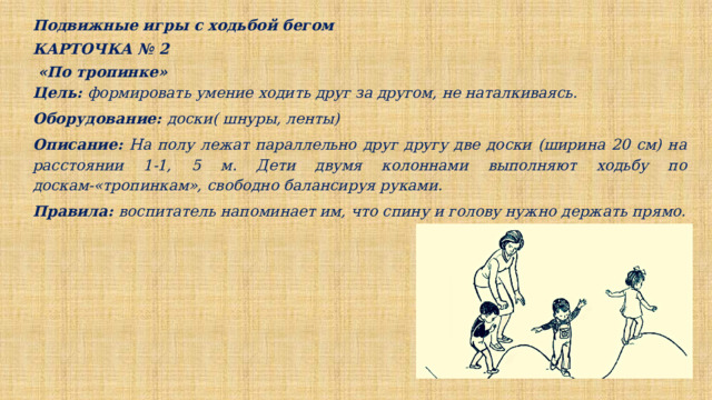 Подвижные игры с ходьбой бегом КАРТОЧКА № 2  «По тропинке» Цель: формировать умение ходить друг за другом, не наталкиваясь. Оборудование: доски( шнуры, ленты) Описание: На полу лежат параллельно друг другу две доски (ширина 20 см) на расстоянии 1-1, 5 м. Дети двумя колоннами выполняют ходьбу по доскам-«тропинкам», свободно балансируя руками. Правила: воспитатель напоминает им, что спину и голову нужно держать прямо. 