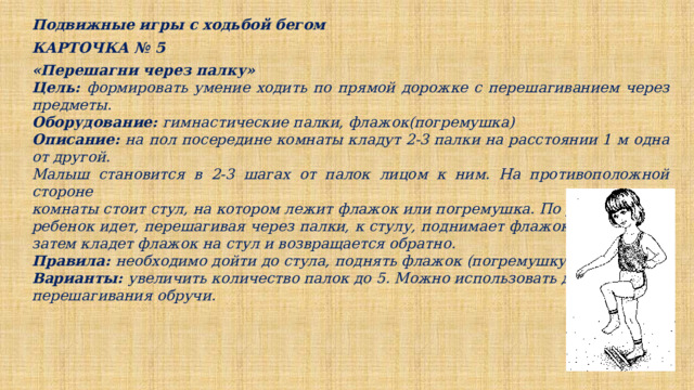 Подвижные игры с ходьбой бегом КАРТОЧКА № 5 «Перешагни через палку» Цель: формировать умение ходить по прямой дорожке с перешагиванием через предметы. Оборудование: гимнастические палки, флажок(погремушка) Описание: на пол посередине комнаты кладут 2-3 палки на расстоянии 1 м одна от другой. Малыш становится в 2-3 шагах от палок лицом к ним. На противоположной стороне комнаты стоит стул, на котором лежит флажок или погремушка. По указанию ребенок идет, перешагивая через палки, к стулу, поднимает флажок и машет им, затем кладет флажок на стул и возвращается обратно. Правила: необходимо дойти до стула, поднять флажок (погремушку) и помахать. Варианты: увеличить количество палок до 5. Можно использовать для перешагивания обручи. 