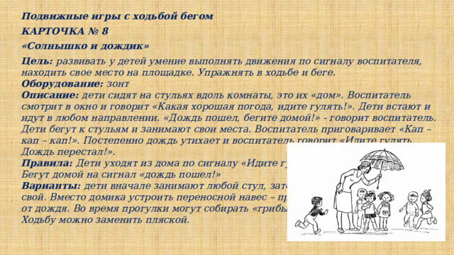 Подвижные игры с ходьбой бегом КАРТОЧКА № 8 «Солнышко и дождик» Цель: развивать у детей умение выполнять движения по сигналу воспитателя, находить свое место на площадке. Упражнять в ходьбе и беге. Оборудование: зонт Описание: дети сидят на стульях вдоль комнаты, это их «дом». Воспитатель смотрит в окно и говорит «Какая хорошая погода, идите гулять!». Дети встают и идут в любом направлении. «Дождь пошел, бегите домой!» - говорит воспитатель. Дети бегут к стульям и занимают свои места. Воспитатель приговаривает «Кап – кап – кап!». Постепенно дождь утихает и воспитатель говорит «Идите гулять. Дождь перестал!». Правила: Дети уходят из дома по сигналу «Идите гулять!». Бегут домой на сигнал «дождь пошел!» Варианты: дети вначале занимают любой стул, затем только свой. Вместо домика устроить переносной навес – прятаться от дождя. Во время прогулки могут собирать «грибы и ягоды». Ходьбу можно заменить пляской. 