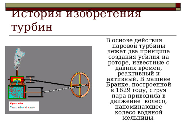 История изобретения турбин В основе действия паровой турбины лежат два принципа создания усилия на роторе, известные с давних времен, реактивный и активный. В машине Бранке, построенной в 1629 году, струя пара приводила в движение колесо, напоминающее колесо водяной мельницы. 