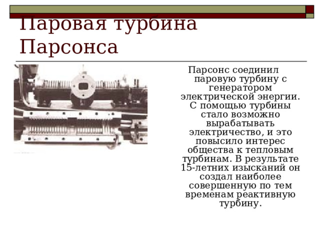 Паровая турбина Парсонса Парсонс соединил паровую турбину с генератором электрической энергии. С помощью турбины стало возможно вырабатывать электричество, и это повысило интерес общества к тепловым турбинам. В результате 15-летних изысканий он создал наиболее совершенную по тем временам реактивную турбину. 