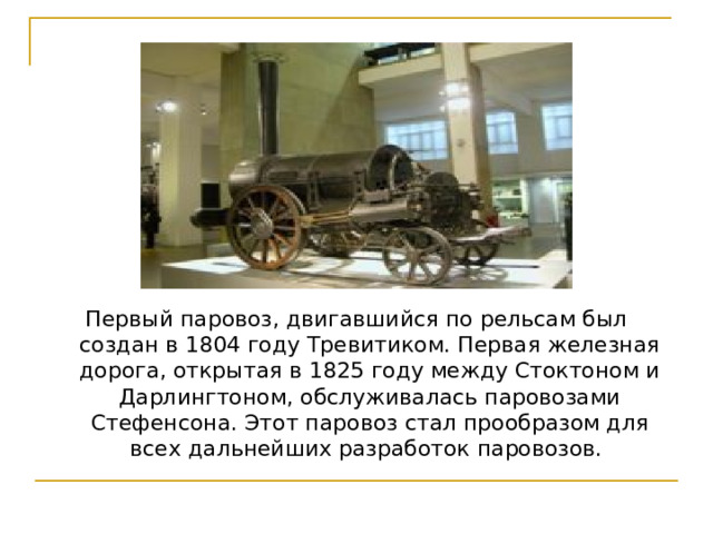 Первый паровоз, двигавшийся по рельсам был создан в 1804 году Тревитиком. Первая железная дорога, открытая в 1825 году между Стоктоном и Дарлингтоном, обслуживалась паровозами Стефенсона. Этот паровоз стал прообразом для всех дальнейших разработок паровозов. 