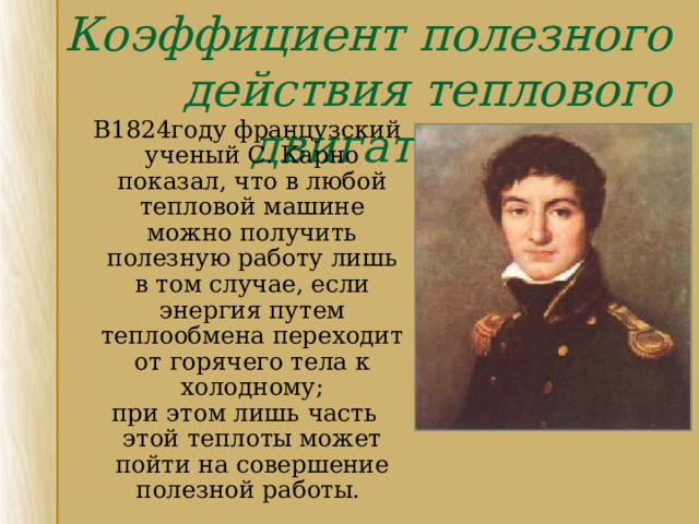 Коэффициент полезного действия теплового двигателя  В1824году французский ученый С. Карно показал, что в любой тепловой машине можно получить полезную работу лишь в том случае, если энергия путем теплообмена переходит от горячего тела к холодному ;  при этом лишь часть этой теплоты может пойти на совершение полезной работы. 
