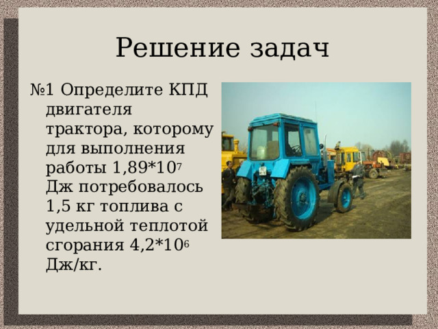 Решение задач № 1 Определите КПД двигателя трактора, которому для выполнения работы 1,89*10 7 Дж потребовалось 1,5 кг топлива с удельной теплотой сгорания 4,2*10 6 Дж/кг. 