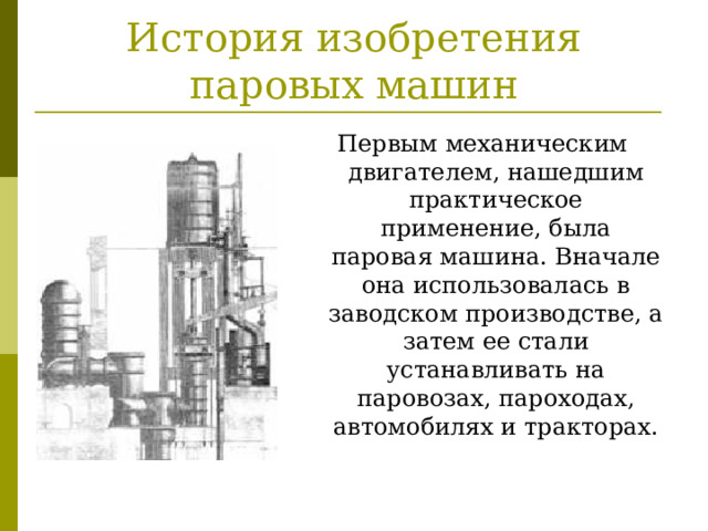 История изобретения паровых машин Первым механическим двигателем, нашедшим практическое применение, была паровая машина. Вначале она использовалась в заводском производстве, а затем ее стали устанавливать на паровозах, пароходах, автомобилях и тракторах. 