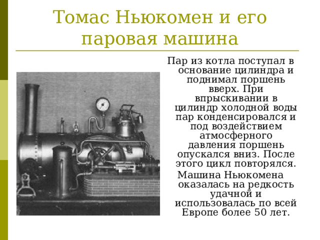 Томас Ньюкомен и его паровая машина Пар из котла поступал в основание цилиндра и поднимал поршень вверх. При впрыскивании в цилиндр холодной воды пар конденсировался и под воздействием атмосферного давления поршень опускался вниз. После этого цикл повторялся. Машина Ньюкомена оказалась на редкость удачной и использовалась по всей Европе более 50 лет. 