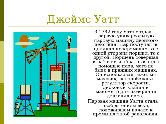 Джеймс Уатт В 1782 году Уатт создал первую универсальную паровую машину двойного действия. Пар поступал в цилиндр попеременно то с одной стороны поршня, то с другой. Поршень совершал и рабочий и обратный ход с помощью пара, чего не было в прежних машинах. Он использовал тяжелый маховик, центробежный регулятор скорости, дисковый клапан и манометр для измерения давления пара. Паровая машина Уатта стала изобретением века, положившем начало к промышленной революции. 