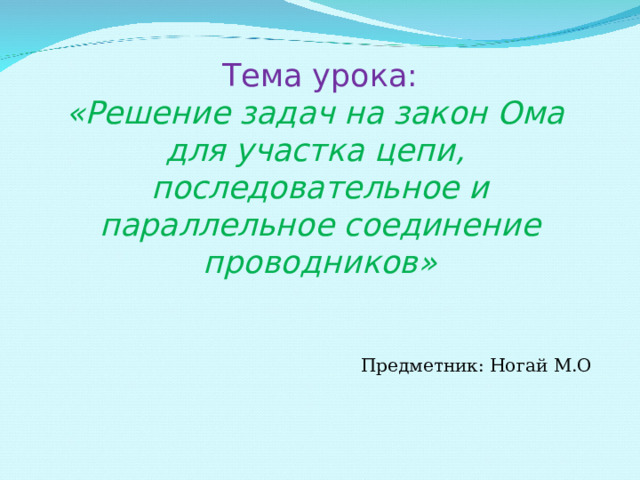 Тема урока:  «Решение задач на закон Ома для участка цепи,  последовательное и параллельное соединение проводников»   Предметник : Ногай М.О 